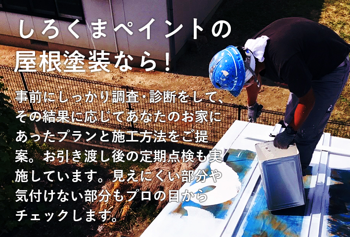 しろくまペイントの屋根塗装なら！ 事前にしっかり調査・診断をして、その結果に応じてあなたのお家にあったプランと施工方法をご提案。お引き渡し後の定期点検も実施しています。見えにくい部分や気付けない部分もプロの目からチェックします。